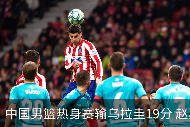 中国男篮热身赛输乌拉圭19分 赵嘉义成唯一亮点