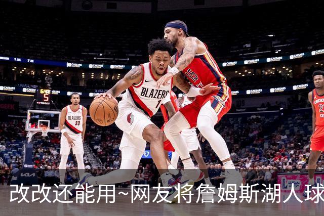 改改还能用~网友将詹姆斯湖人球衣稍加修改 秒变76人限量版